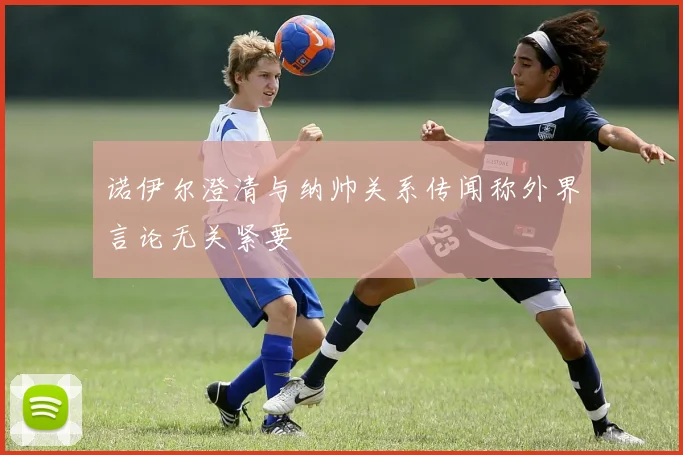 诺伊尔澄清与纳帅关系传闻称外界言论无关紧要