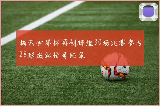 梅西世界杯再创辉煌30场比赛参与28球成就传奇纪录