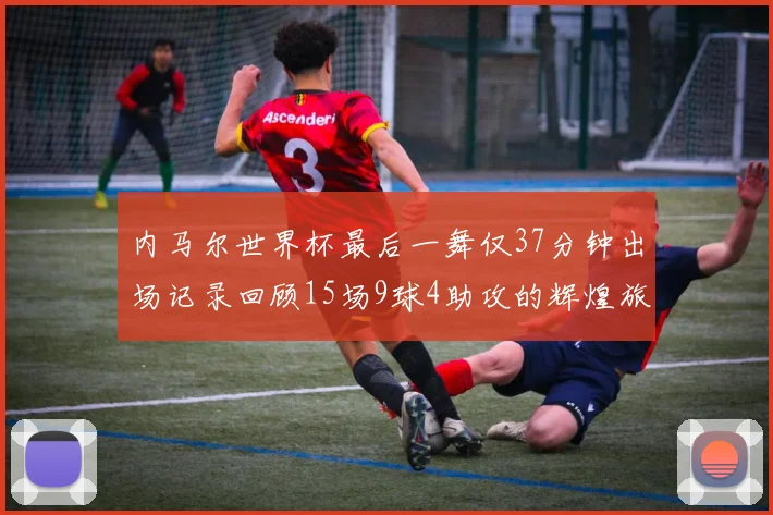 内马尔世界杯最后一舞仅37分钟出场记录回顾15场9球4助攻的辉煌旅程