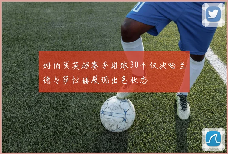 姆伯莫英超赛季进球30个仅次哈兰德与萨拉赫展现出色状态
