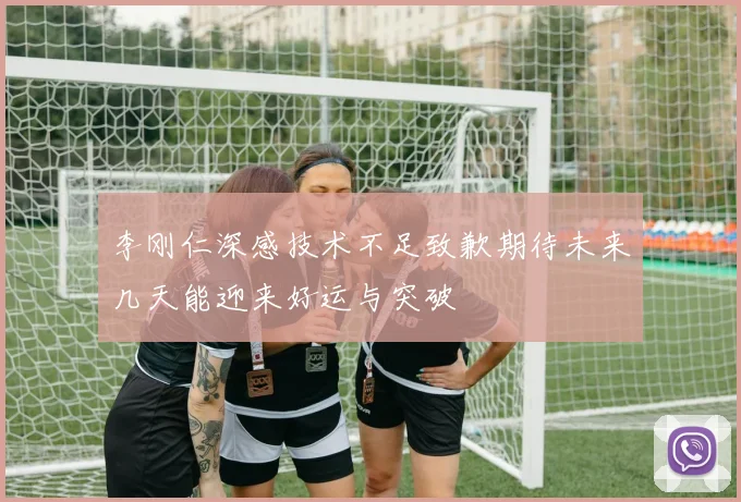 李刚仁深感技术不足致歉期待未来几天能迎来好运与突破