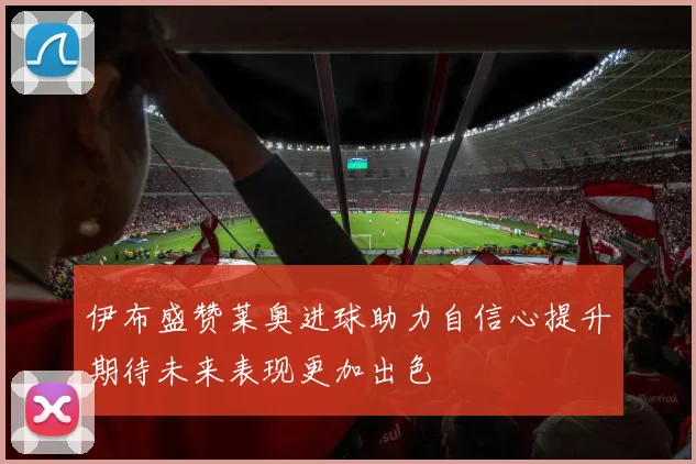 伊布盛赞莱奥进球助力自信心提升期待未来表现更加出色