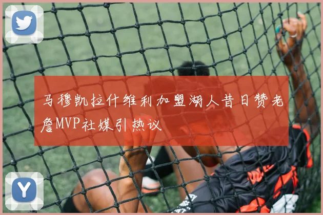 马穆凯拉什维利加盟湖人昔日赞老詹MVP社媒引热议