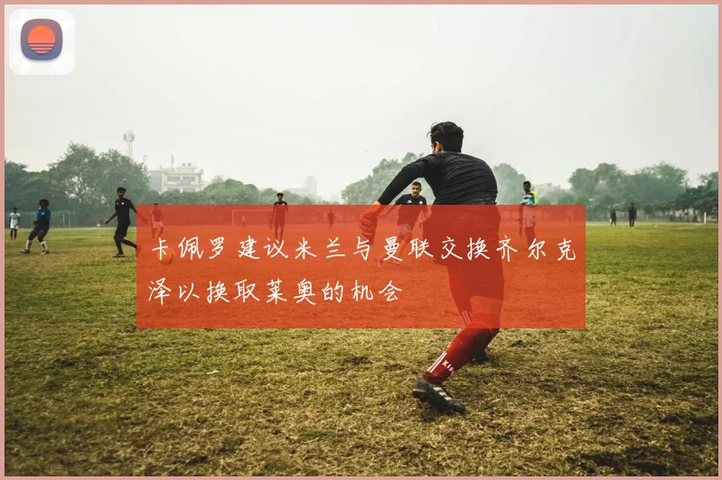 卡佩罗建议米兰与曼联交换齐尔克泽以换取莱奥的机会