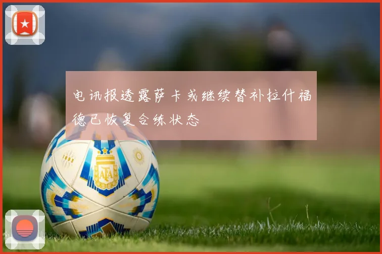 电讯报透露萨卡或继续替补拉什福德已恢复合练状态
