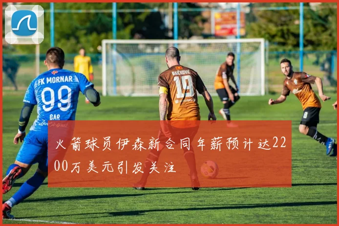 火箭球员伊森新合同年薪预计达2200万美元引发关注