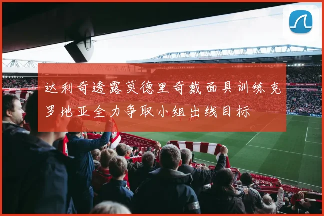达利奇透露莫德里奇戴面具训练克罗地亚全力争取小组出线目标