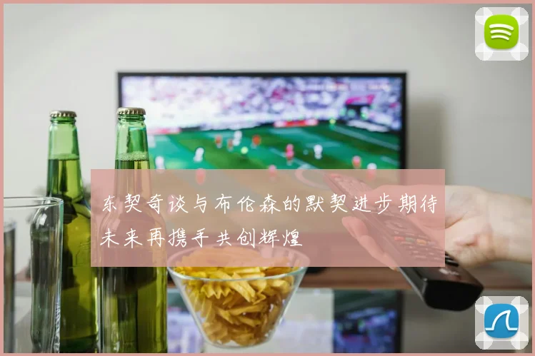 东契奇谈与布伦森的默契进步期待未来再携手共创辉煌