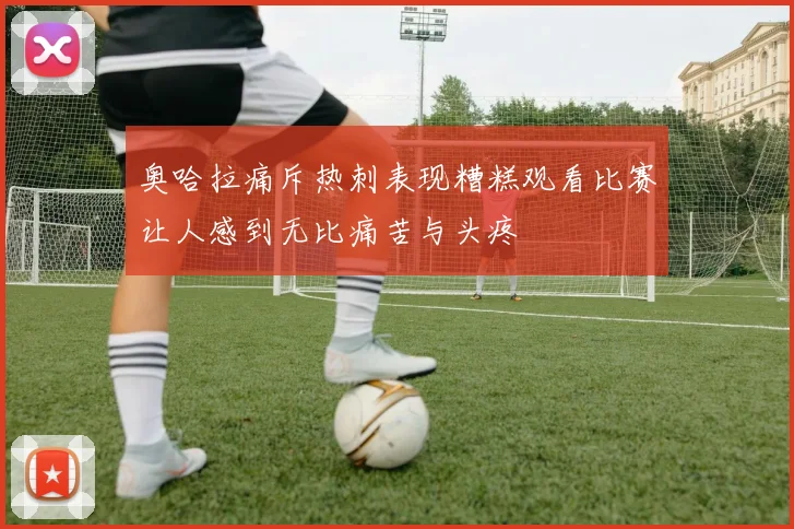 奥哈拉痛斥热刺表现糟糕观看比赛让人感到无比痛苦与头疼