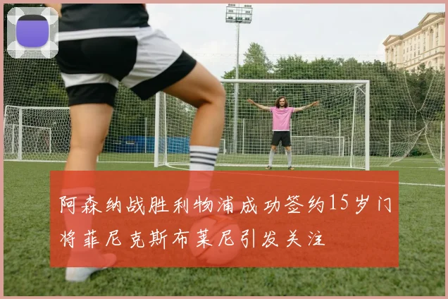阿森纳战胜利物浦成功签约15岁门将菲尼克斯布莱尼引发关注