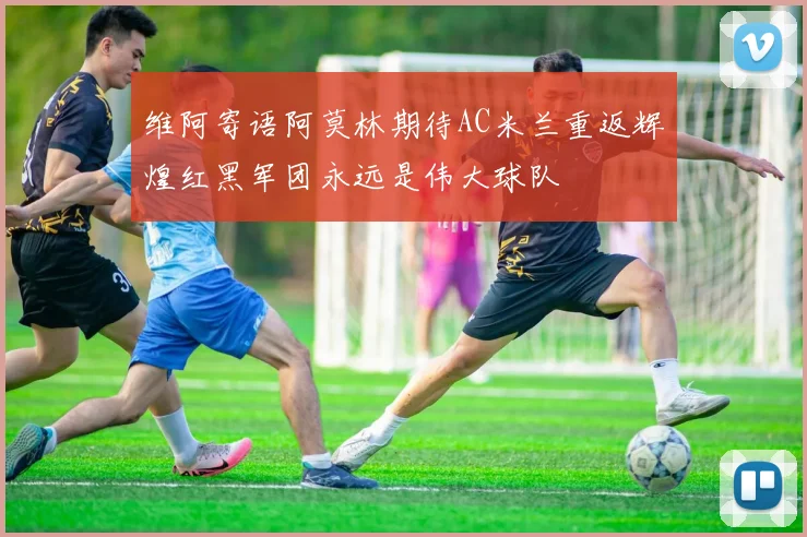 维阿寄语阿莫林期待AC米兰重返辉煌红黑军团永远是伟大球队