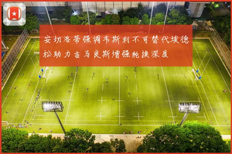 安切洛蒂强调韦斯利不可替代埃德松助力吉马良斯增强轮换深度
