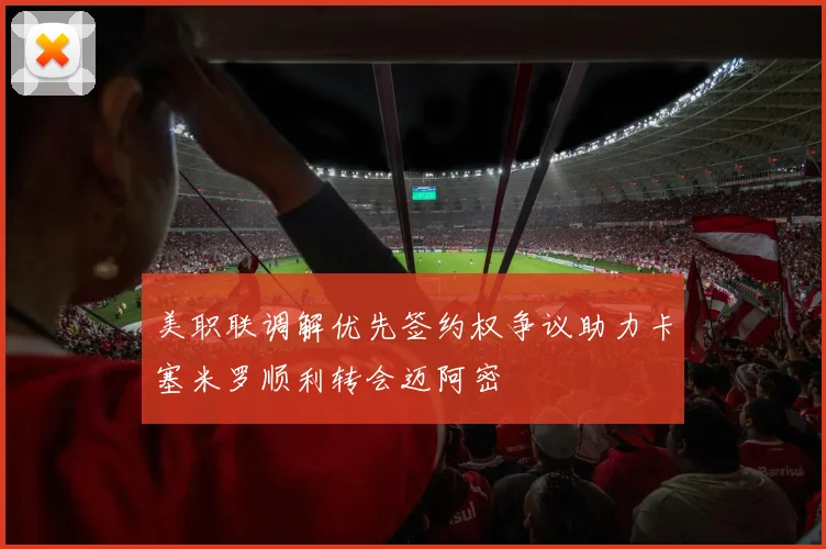 美职联调解优先签约权争议助力卡塞米罗顺利转会迈阿密