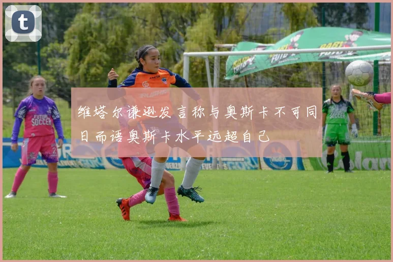 维塔尔谦逊发言称与奥斯卡不可同日而语奥斯卡水平远超自己