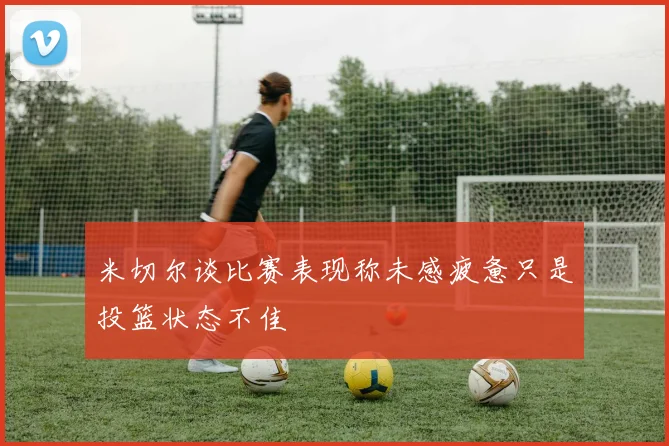 米切尔谈比赛表现称未感疲惫只是投篮状态不佳