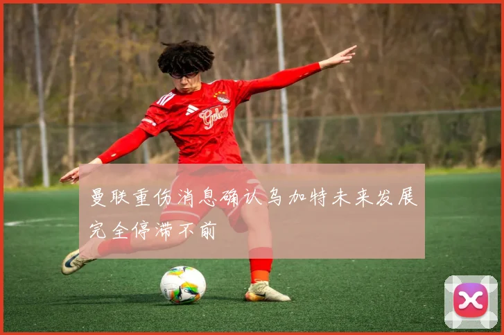 曼联重伤消息确认乌加特未来发展完全停滞不前