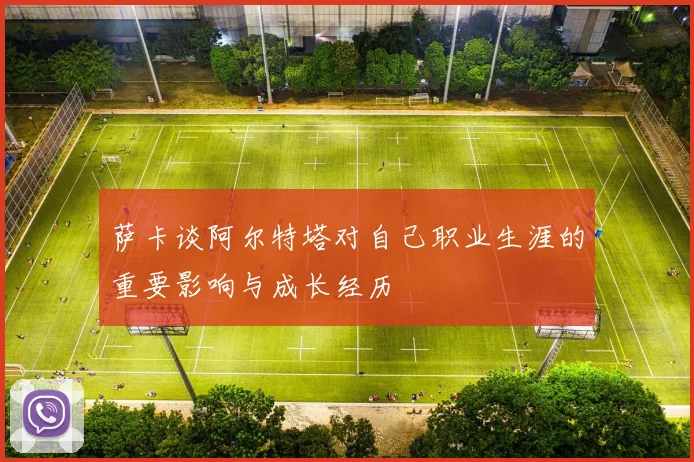 萨卡谈阿尔特塔对自己职业生涯的重要影响与成长经历