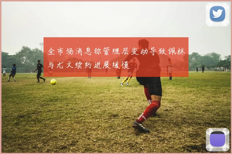全市场消息称管理层变动导致佩林与尤文续约进展缓慢