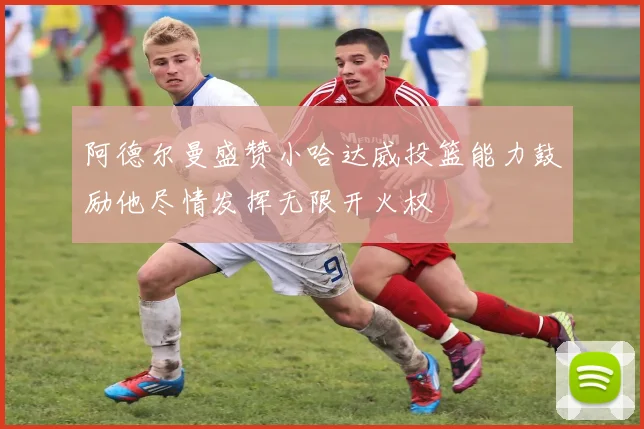 阿德尔曼盛赞小哈达威投篮能力鼓励他尽情发挥无限开火权