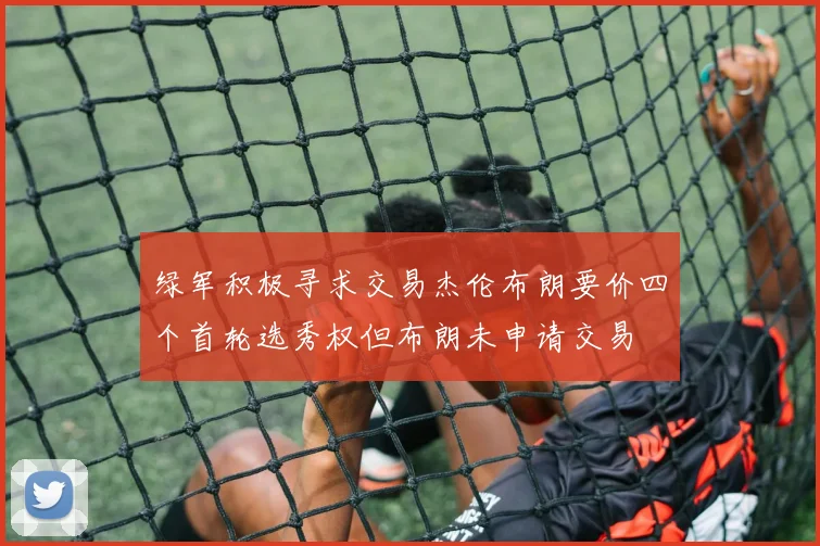 绿军积极寻求交易杰伦布朗要价四个首轮选秀权但布朗未申请交易