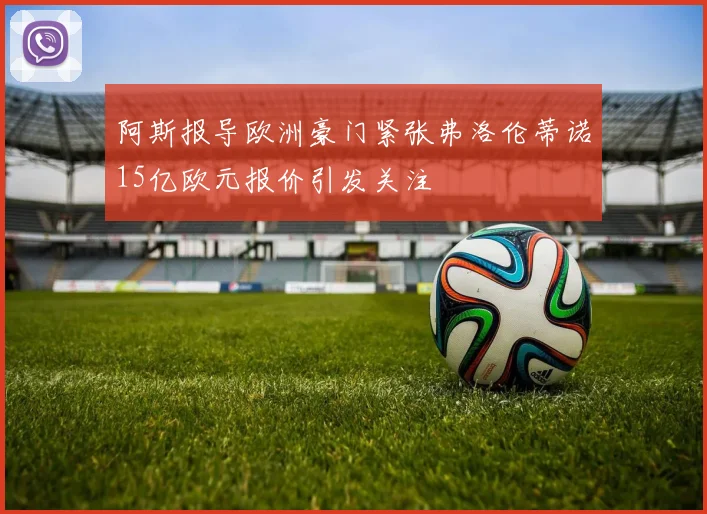 阿斯报导欧洲豪门紧张弗洛伦蒂诺15亿欧元报价引发关注