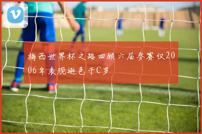 梅西世界杯之路回顾六届参赛仅2006年表现逊色于C罗