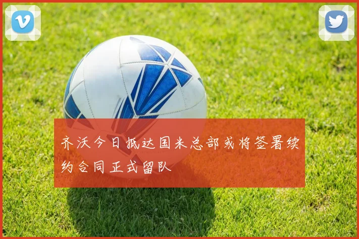 齐沃今日抵达国米总部或将签署续约合同正式留队