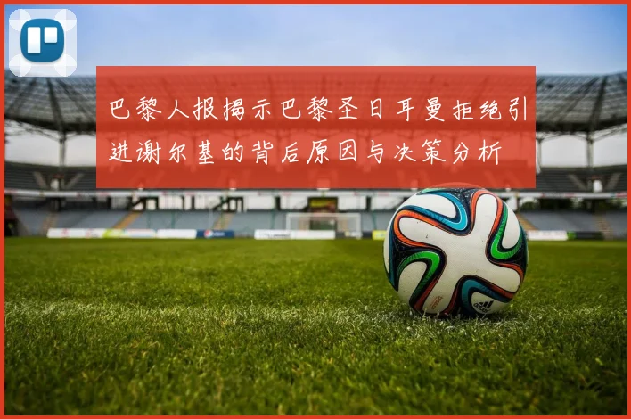 巴黎人报揭示巴黎圣日耳曼拒绝引进谢尔基的背后原因与决策分析