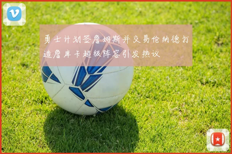 勇士计划签詹姆斯并交易伦纳德打造詹库卡超级阵容引发热议